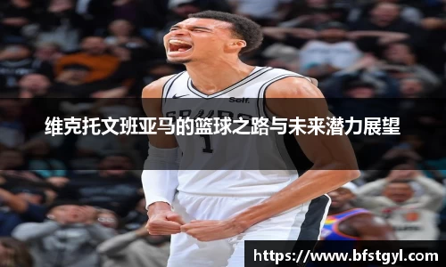 维克托文班亚马的篮球之路与未来潜力展望